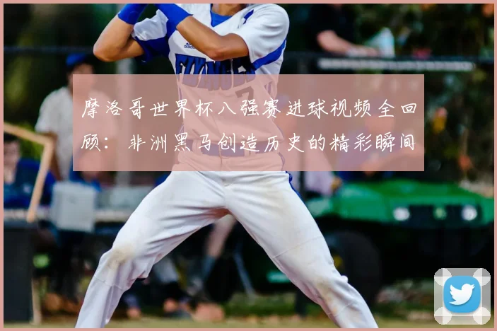 摩洛哥世界杯八强赛进球视频全回顾：非洲黑马创造历史的精彩瞬间集锦