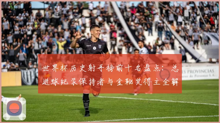 世界杯历史射手榜前十名盘点：总进球纪录保持者与金靴奖得主全解析
