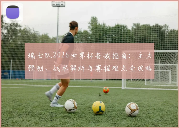 瑞士队2026世界杯备战指南：主力预测、战术解析与赛程难点全攻略