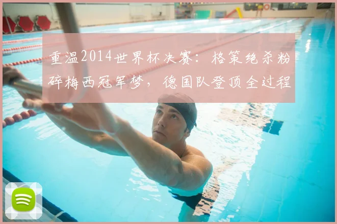重温2014世界杯决赛：格策绝杀粉碎梅西冠军梦，德国队登顶全过程解析