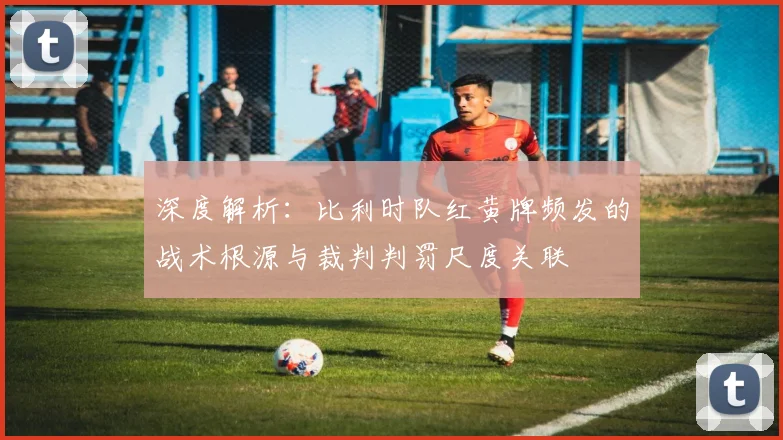 深度解析:比利时队红黄牌频发的战术根源与裁判判罚尺度关联