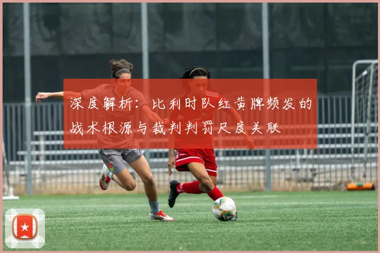 深度解析:比利时队红黄牌频发的战术根源与裁判判罚尺度关联