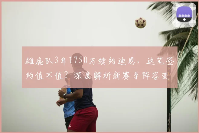 雄鹿队3年1750万续约迪恩，这笔签约值不值？深度解析新赛季阵容变化
