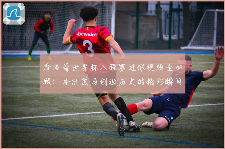 摩洛哥世界杯八强赛进球视频全回顾：非洲黑马创造历史的精彩瞬间集锦